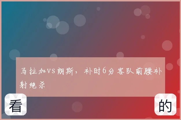 马拉加vs朗斯，补时6分客队前腰补射绝杀